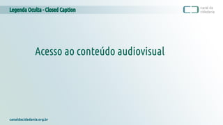 Legenda Oculta - Closed Caption
canaldacidadania.org.br
Acesso ao conteúdo audiovisual
 