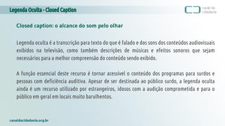 Legenda Oculta - Closed Caption
canaldacidadania.org.br
Closed caption: o alcance do som pelo olhar
Legenda oculta é a transcrição para texto do que é falado e dos sons dos conteúdos audiovisuais
exibidos na televisão, como também descrições de músicas e efeitos sonoros que sejam
necessários para a melhor compreensão do conteúdo sendo exibido.
A função essencial deste recurso é tornar acessível o conteúdo dos programas para surdos e
pessoas com deficiência auditiva. Apesar de ser destinada ao público surdo, a legenda oculta
ainda é um recurso utilizado por estrangeiros, idosos com a audição comprometida e para o
público em geral em locais muito barulhentos.
 