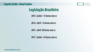 Legenda Oculta - Closed Caption
canaldacidadania.org.br
Legislação Brasileira
2012 - junho - 12 horas com cc
2014 - abril - 16 horas com cc
2015 - abril -20 horas com cc
2017 - junho - 24 horas com cc
 