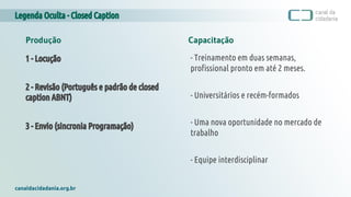 Legenda Oculta - Closed Caption
canaldacidadania.org.br
Produção Capacitação
1 - Locução
2 - Revisão (Português e padrão de closed
caption ABNT)
3 - Envio (sincronia Programação)
- Treinamento em duas semanas,
profissional pronto em até 2 meses.
- Universitários e recém-formados
- Uma nova oportunidade no mercado de
trabalho
- Equipe interdisciplinar
 