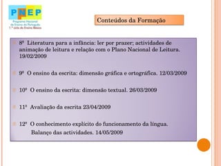 8ª  Literatura para a infância: ler por prazer; actividades de animação de leitura e relação com o Plano Nacional de Leitura.  19/02/2009 9ª  O ensino da escrita: dimensão gráfica e ortográfica. 12/03/2009 10ª  O ensino da escrita: dimensão textual. 26/03/2009 11ª  Avaliação da escrita 23/04/2009 12ª  O conhecimento explícito do funcionamento da língua. Balanço das actividades. 14/05/2009 Conteúdos da Formação 