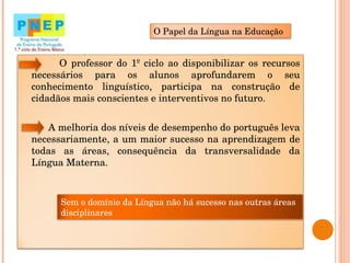 O professor do 1º ciclo ao disponibilizar os recursos necessários para os alunos aprofundarem o seu conhecimento linguístico, participa na construção de cidadãos mais conscientes e interventivos no futuro.  A melhoria dos níveis de desempenho do português leva necessariamente, a um maior sucesso na aprendizagem de todas as áreas, consequência da transversalidade da Língua Materna.  O Papel da Língua na Educação Sem o domínio da Língua não há sucesso nas outras áreas disciplinares 