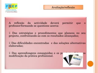 A reflexão da actividade deverá permitir que o professor/formando se questione acerca:    Das estratégias e procedimentos que planeou no seu projecto, confrontando-as com os resultados alcançados;    Das dificuldades encontradas  e das soluções alternativas elaboradas;    Das aprendizagens conseguidas e os possíveis efeitos na modificação da prática profissional. Avaliação/reflexão 