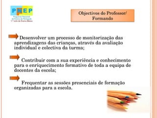   Desenvolver um processo de monitorização das aprendizagens das crianças, através da avaliação individual e colectiva da turma;  Contribuir com a sua experiência e conhecimento para o enriquecimento formativo de toda a equipa de docentes da escola;  Frequentar as sessões presenciais de formação organizadas para a escola. Objectivos do Professor/ Formando 