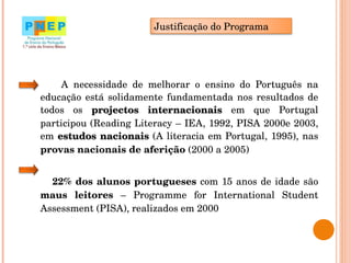 A necessidade de melhorar o ensino do Português na educação está solidamente fundamentada nos resultados de todos os  projectos internacionais  em que Portugal participou (Reading Literacy – IEA, 1992, PISA 2000e 2003, em  estudos nacionais  (A literacia em Portugal, 1995), nas  provas nacionais de aferição  (2000 a 2005) 22% dos alunos portugueses  com 15 anos de idade são  maus leitores  – Programme for International Student Assessment (PISA), realizados em 2000 Justificação do Programa 