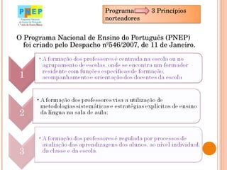 O Programa Nacional de Ensino do Português (PNEP) foi criado pelo Despacho nº546/2007, de 11 de Janeiro.  Programa  3 Princípios norteadores 