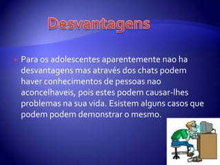 Para osadolescentesaparentementenao ha desvantagensmasatravés dos chats podemhaverconhecimentos de pessoasnaoaconcelhaveis, poisestespodemcausar-lhesproblemasnasuavida. Esistemalgunscasosquepodempodemdemonstrar o mesmo.   Desvantagens