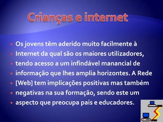 Os jovens têm aderido muito facilmente à Internet da qual são os maiores utilizadores, tendo acesso a um infindável manancial de informação que lhes amplia horizontes. A Rede [Web] tem implicações positivas mas também negativas na sua formação, sendo este um aspecto que preocupa pais e educadores.Crianças e internet