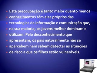 Esta preocupação é tanto maior quanto menos conhecimentos têm eles próprios das tecnologias da informação e comunicação que, na sua maioria, os jovens melhor dominam e utilizam. Pelo desconhecimento que apresentam, os pais naturalmente não se apercebem nem sabem detectar as situações de risco a que os filhos estão vulneráveis. 