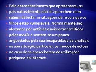 Pelo desconhecimento que apresentam, os pais naturalmente não se apercebem nem sabem detectar as situações de risco a que os filhos estão vulneráveis. Normalmente são alertados por notícias e avisos transmitidos pelos media e sentem-se um pouco angustiados pela sua incapacidade de analisar, na sua situação particular, os modos de actuar no caso de se aperceberem de utilizações perigosas da Internet. 