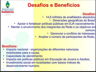 Desafios e Benefícios Desafios : 14,6 milhões de analfabetos absolutos; Dimensões geográficas do Brasil; Apoiar e fortalecer políticas públicas em EJA nacionalmente;  Manter o envolvimento dos integrantes da Rede e os objetivos em comum; Gerenciar o conflitos de interesses; Ampliar o número de participantes da Rede;   Benefícios : Impacto nacional - organizações de diferentes naturezas mobilizadas para a causa;  Capacidade de atendimento; Impacto em políticas públicas em Educação de Jovens e Adultos; Investimento social em localidades com baixos índices de desenvolvimento humano. 