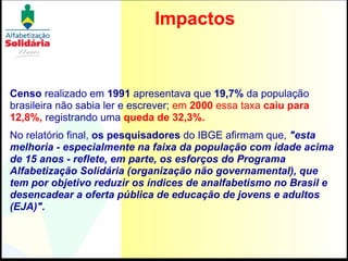 Impactos Censo  realizado em  1991  apresentava que  19,7%  da população brasileira não sabia ler e escrever;  em  2000  essa taxa   caiu para 12,8%,  registrando uma  queda de 32,3%.  No relatório final,  os pesquisadores  do IBGE afirmam que,  "esta melhoria - especialmente na faixa da população com idade acima de 15 anos - reflete, em parte, os esforços do Programa Alfabetização Solidária (organização não governamental), que tem por objetivo reduzir os índices de analfabetismo no Brasil e desencadear a oferta pública de educação de jovens e adultos (EJA)". 