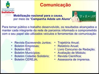 Comunicação Revista Escrevendo Juntos; Boletim Empresas; Boletim IES; Boletim Municípios; Boletim Cidadão Solidário; Boletim CEREJA; Para tornar público o trabalho desenvolvido, os resultados alcançados e manter cada integrante da rede de parceiros informado e comprometido com o seu papel são utilizados veículos e ferramentas de comunicação:  Trajetória Anual; Relatório Anual; Livro Concurso de Redação; Avaliação de Módulo; Revista Científica; Assessoria de imprensa. Mobilização nacional para a causa,  por meio da “ Campanha Adote um Aluno”.   