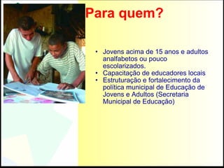 Para quem? Jovens acima de 15 anos e adultos analfabetos ou pouco escolarizados. Capacitação de educadores locais Estruturação e fortalecimento da política municipal de Educação de Jovens e Adultos (Secretaria Municipal de Educação) 