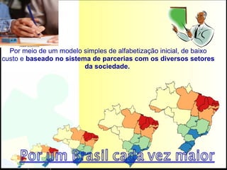 Por meio de um modelo simples de alfabetização inicial, de baixo custo e  baseado no sistema de parcerias com os diversos setores da sociedade.  