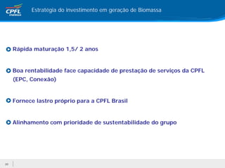 Estratégia do investimento em geração de Biomassa




     Rápida maturação 1,5/ 2 anos


     Boa rentabilidade face capacidade de prestação de serviços da CPFL
     (EPC, Conexão)


     Fornece lastro próprio para a CPFL Brasil


     Alinhamento com prioridade de sustentabilidade do grupo




20
 