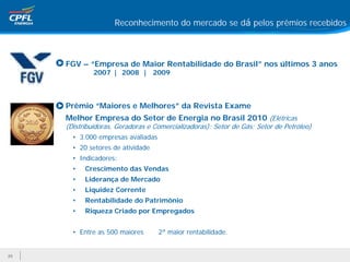 Reconhecimento do mercado se dá pelos prêmios recebidos



     • FGV – “Empresa de Maior Rentabilidade do Brasil” nos últimos 3 anos
               2007 | 2008 | 2009



     • Prêmio “Maiores e Melhores” da Revista Exame
      Melhor Empresa do Setor de Energia no Brasil 2010 (Elétricas
      (Distribuidoras, Geradoras e Comercializadoras); Setor de Gás; Setor de Petróleo)
        • 3.000 empresas avaliadas
        • 20 setores de atividade
        • Indicadores:
        •   Crescimento das Vendas
        •   Liderança de Mercado
        •   Liquidez Corrente
        •   Rentabilidade do Patrimônio
        •   Riqueza Criado por Empregados


        • Entre as 500 maiores       2ª maior rentabilidade.


25
 