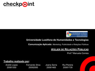 Universidade Lusófona de Humanidades e Tecnologias
Comunicação Aplicada: Marketing, Publicidade e Relações Públicas
ATELIER DE RELAÇÕES PÚBLICAS
Prof.ª Manuela Correia
André Lopes
20081300
Rui Pereira
20081739
Joana Serra
20081465
Fernando Silva
20092085
Trabalho realizado por:
 