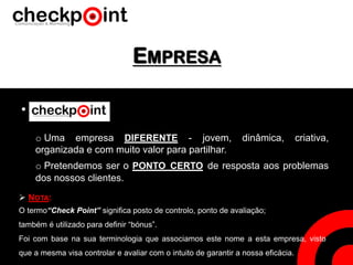 EMPRESA
•
o Pretendemos ser o PONTO CERTO de resposta aos problemas
dos nossos clientes.
o Uma empresa DIFERENTE - jovem, dinâmica, criativa,
organizada e com muito valor para partilhar.
 NOTA:
O termo“Check Point” significa posto de controlo, ponto de avaliação;
também é utilizado para definir “bónus”.
Foi com base na sua terminologia que associamos este nome a esta empresa, visto
que a mesma visa controlar e avaliar com o intuito de garantir a nossa eficácia.
 