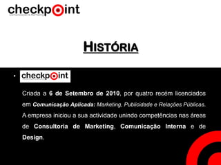 HISTÓRIA
•
Criada a 6 de Setembro de 2010, por quatro recém licenciados
em Comunicação Aplicada: Marketing, Publicidade e Relações Públicas.
A empresa iniciou a sua actividade unindo competências nas áreas
de Consultoria de Marketing, Comunicação Interna e de
Design.
 