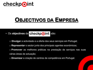 OBJECTIVOS DA EMPRESA
• Os objectivos da são:
o Divulgar a actividade e a oferta dos seus serviços em Portugal;
o Representar o sector junto dos principais agentes económicos;
o Promover as melhores práticas na prestação de serviços nas suas
várias áreas de actuação;
o Dinamizar a criação de centros de competência em Portugal.
 