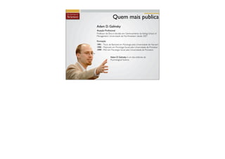 Quem mais publica
Adam D. Galinsky
Atuação Proﬁssional
Professor de Ética e decisão em Gerenciamento da Kellog School of
Management, Universidade de Northwestern desde 2007

Formação
1991- Título de Bacharel em Psicologia pela Universidade de Harvard
1995 - Mestrado em Psicologia Social pela Universidade de Princeton
1999 - PhD em Psicologia Social pela Universidade de Princeton


              Adam D. Galinsky é um dos editores da
              Psychological Science
 