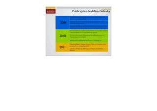 Publicações de Adam Galinsky
       Quem eu sou depende de como eu me sinto: O papel do
       afeto na expressão cultural

2009   Controle Ilusório: Uma força geradora de poderes com
       efeitos de longo alcance
       Reações psicológicas mal direcionadas que impulsionam bons
       comportamentos: Respostas para a honestidade e decepção
       Boa iluminação é o melhor policiamento: A escuridão aumenta
       a desonestidade e o comportamento egoista

2010   O Cheiro da virtude: Limpezas perfumadas promovem a
       reciprocidade e a caridade

       Você é como você come: Fast Food e a impaciência

       Posturas eﬁcazes x Regras eﬁcazes. Qual a correlação entre
       pensamento e comportamento?
2011   Quando a ênfase nas diferenças conduz a perspectivas
       similares.
 