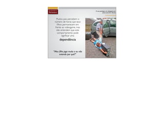 O uso patológico do vídeogame por
                                           jovens entre 8 e 18 anos



  Muitos pais percebem o
 número de horas que seus
   ﬁlhos permanecem em
 frente ao videogame, mas
  não entendem que este
   comportamento pode
        signiﬁcar uma
      dependência


“Meu ﬁlho joga muito e eu não
     entendo por quê?''
 