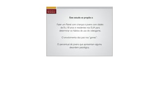 Este estudo se propõe a:

Fazer um Painel com crianças e jovens com idades
    de 8 a 18 anos e residentes nos EUA para
   determinar os hábitos de uso do videogame.

    O envolvimento dos pais nos “games”.

O percentual de jovens que apresentam alguma
            desordem patológica.
 