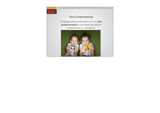 Vícios Comportamentais

Os pesquisadores entenderam ser um vício
comportamental as patologias associadas a
     computadores ou videogames.
 
