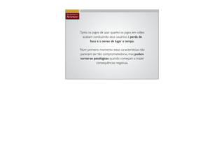 Tanto os jogos de azar quanto os jogos em vídeo
  acabam conduzindo seus usuários à perda de
       foco e o senso de lugar e tempo.

Num primeiro momento estas características não
parecem ser tão comprometedoras, mas podem
tornar-se patológicas quando começam a trazer
            consequências negativas.
 