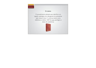 O critério

  O procedimento adotado para identiﬁcar um
jogador patológico de videogames era apresentar
   pelo menos 6 dos 11 sintomas tendo como
 referência o critério DSM de jogo patológico e
               abuso de substâncias.
 