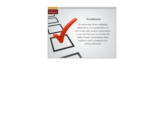 Procedimento

    As entrevistas foram realizadas
  utilizando-se um questionário on-
line criado pelo próprio pesquisador
  e que permitia que as entradas de
   dados fossem comandadas pelos
    sujeitos e eram protegidos por
           senhas individuais.
 