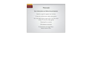 Mensuração

Itens relacionados aos hábitos dos participantes:

     Quanto os gamers jogavam por semana
   A taxa de conhecimento deles sobre games
Se a casa deles possuia regras para o uso de outras
         mídias (TV, internet, vídeo game)
             Desempenho na escola
             Diﬁculdades de atenção
         Envolvimentos em brigas físicas
             Saúde mental e física.
 