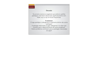 Discussão

   Na amostra nacional, os jogadores que exibiram padrões
  patológicos, não foram relacionados signiﬁcativamente com:
           Idade, raça ou tipo de escola frequentada.

                         A esclarecer
O jogo patológico (videogames) é totalmente distinto das outras
                          patologias?
 A patologia relacionada ao jogar videogames é um fator que
    contribui para o desenvolvimento de outros problemas?
 Outros problemas contribuem para as patologias relacionadas
                          aos jogos?
 