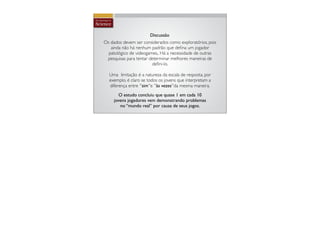 Discussão
Os dados devem ser considerados como exploratórios, pois
   ainda não há nenhum padrão que deﬁna um jogador
  patológico de videogames,. Há a necessidade de outras
 pesquisas para tentar determinar melhores maneiras de
                         deﬁni-lo.

  Uma limitação é a natureza da escala de resposta, por
  exemplo, é claro se todos os jovens que interpretam a
  diferença entre ''sim''e ''às vezes''da mesma maneira.
       O estudo concluiu que quase 1 em cada 10
     jovens jogadores vem demonstrando problemas
        no “mundo real” por causa de seus jogos.
 