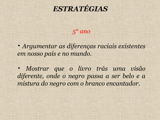 5° ano Argumentar as diferenças raciais existentes em nosso país e no mundo. Mostrar que o livro trás uma visão diferente, onde o negro passa a ser belo e a mistura do negro com o branco encantador. ESTRATÉGIAS 