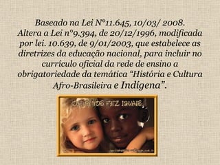 Baseado na Lei N°11.645, 10/03/ 2008. Altera a Lei n°9.394, de 20/12/1996, modificada por lei. 10.639, de 9/01/2003, que estabelece as diretrizes da educação nacional, para incluir no currículo oficial da rede de ensino a obrigatoriedade da temática “História e Cultura Afro-Brasileira  e Indígena”. 