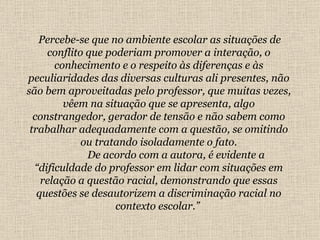 Percebe-se que no ambiente escolar as situações de conflito que poderiam promover a interação, o conhecimento e o respeito às diferenças e às peculiaridades das diversas culturas ali presentes, não são bem aproveitadas pelo professor, que muitas vezes, vêem na situação que se apresenta, algo constrangedor, gerador de tensão e não sabem como trabalhar adequadamente com a questão, se omitindo ou tratando isoladamente o fato.   De acordo com a autora, é evidente a “dificuldade do professor em lidar com situações em relação a questão racial, demonstrando que essas questões se desautorizem a discriminação racial no contexto escolar.”   