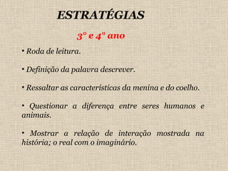 ESTRATÉGIAS  3° e 4° ano Roda de leitura. Definição da palavra descrever. Ressaltar as características da menina e do coelho. Questionar a diferença entre seres humanos e animais. Mostrar a relação de interação mostrada na história; o real com o imaginário. 