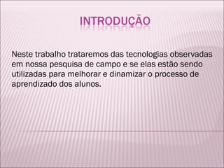 Neste trabalho trataremos das tecnologias observadas em nossa pesquisa de campo e se elas estão sendo utilizadas para melhorar e dinamizar o processo de aprendizado dos alunos. 