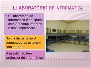 O Laboratório de informática é equipado com 30 computadores e uma impressora.  No dia da visita só 3 computadores estavam com internet. A escola não tem professor de informática  