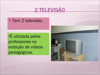 Tem 2 televisão. É utilizada pelos professores na exibição de vídeos pedagógicos. 