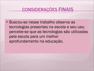 Buscou-se nesse trabalho observa as tecnologias presentes na escola e seu uso, percebe-se que as tecnologias são utilizadas pela escola para um melhor aprofundamento na educação.  