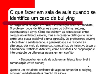 O que fazer em sala de aula quando se
identifica um caso de bullying
Ao surgir uma situação em sala, a intervenção deve ser imediata.
O professor pode identificar os atores do bullying: autores,
espectadores e alvos. Claro que existem as brincadeiras entre
colegas no ambiente escolar, mas é necessário distinguir o limiar
entre uma piada aceitável e uma agressão. Os professores devem:
- Incentivar a solidariedade, a generosidade e o respeito às
diferenças por meio de conversas, campanhas de incentivo à paz e
à tolerância, trabalhos didáticos, como atividades de cooperação e
interpretação de diferentes papéis em um conflito;

      - Desenvolver em sala de aula um ambiente favorável à
comunicação entre alunos;
                                                          -
Quando um estudante reclamar de algo ou denunciar o bullying,
 