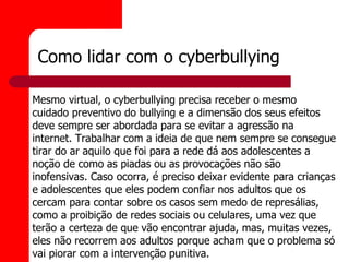 Como lidar com o cyberbullying

Mesmo virtual, o cyberbullying precisa receber o mesmo
cuidado preventivo do bullying e a dimensão dos seus efeitos
deve sempre ser abordada para se evitar a agressão na
internet. Trabalhar com a ideia de que nem sempre se consegue
tirar do ar aquilo que foi para a rede dá aos adolescentes a
noção de como as piadas ou as provocações não são
inofensivas. Caso ocorra, é preciso deixar evidente para crianças
e adolescentes que eles podem confiar nos adultos que os
cercam para contar sobre os casos sem medo de represálias,
como a proibição de redes sociais ou celulares, uma vez que
terão a certeza de que vão encontrar ajuda, mas, muitas vezes,
eles não recorrem aos adultos porque acham que o problema só
vai piorar com a intervenção punitiva.
 