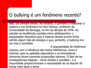 O bullying é um fenômeno recente?
Não. Ele sempre existiu. No entanto, o primeiro a relacionar a
palavra a um fenômeno foi Dan Olweus, professor da
Universidade da Noruega, no fim da década de 1970. Ao
estudar as tendências suicidas entre adolescentes, o
pesquisador descobriu que a maioria desses jovens tinha
sofrido algum tipo de ameaça e que, portanto, o bullying era
um mal a combater.
                                    A popularidade do fenômeno
cresceu com a influência dos meios eletrônicos, como a
internet, pois os apelidos pejorativos e as brincadeiras
ofensivas foram tomando proporções maiores. O fato de ter
consequências trágicas - como mortes e suicídios - e a
impunidade proporcionaram a necessidade de se discutir de
forma mais séria o tema.
 