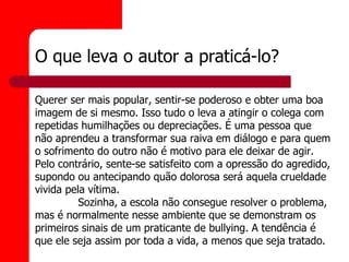 O que leva o autor a praticá-lo?

Querer ser mais popular, sentir-se poderoso e obter uma boa
imagem de si mesmo. Isso tudo o leva a atingir o colega com
repetidas humilhações ou depreciações. É uma pessoa que
não aprendeu a transformar sua raiva em diálogo e para quem
o sofrimento do outro não é motivo para ele deixar de agir.
Pelo contrário, sente-se satisfeito com a opressão do agredido,
supondo ou antecipando quão dolorosa será aquela crueldade
vivida pela vítima.
          Sozinha, a escola não consegue resolver o problema,
mas é normalmente nesse ambiente que se demonstram os
primeiros sinais de um praticante de bullying. A tendência é
que ele seja assim por toda a vida, a menos que seja tratado.
 