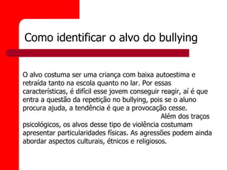 Como identificar o alvo do bullying


O alvo costuma ser uma criança com baixa autoestima e
retraída tanto na escola quanto no lar. Por essas
características, é difícil esse jovem conseguir reagir, aí é que
entra a questão da repetição no bullying, pois se o aluno
procura ajuda, a tendência é que a provocação cesse.
                                                Além dos traços
psicológicos, os alvos desse tipo de violência costumam
apresentar particularidades físicas. As agressões podem ainda
abordar aspectos culturais, étnicos e religiosos.
 