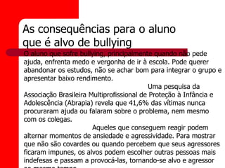 As consequências para o aluno
que é alvo de bullying
O aluno que sofre bullying, principalmente quando não pede
ajuda, enfrenta medo e vergonha de ir à escola. Pode querer
abandonar os estudos, não se achar bom para integrar o grupo e
apresentar baixo rendimento.
                                           Uma pesquisa da
Associação Brasileira Multiprofissional de Proteção à Infância e
Adolescência (Abrapia) revela que 41,6% das vítimas nunca
procuraram ajuda ou falaram sobre o problema, nem mesmo
com os colegas.
                       Aqueles que conseguem reagir podem
alternar momentos de ansiedade e agressividade. Para mostrar
que não são covardes ou quando percebem que seus agressores
ficaram impunes, os alvos podem escolher outras pessoas mais
indefesas e passam a provocá-las, tornando-se alvo e agressor
 